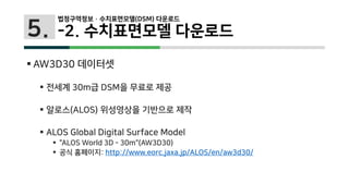 5.
 AW3D30 데이터셋
 전세계 30m급 DSM을 무료로 제공
 알로스(ALOS) 위성영상을 기반으로 제작
 ALOS Global Digital Surface Model
 "ALOS World 3D - 30m"(AW3D30)
 공식 홈페이지: http://www.eorc.jaxa.jp/ALOS/en/aw3d30/
법정구역정보 · 수치표면모델(DSM) 다운로드
-2. 수치표면모델 다운로드
 