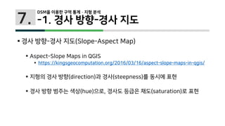 7.
 경사 방향-경사 지도(Slope-Aspect Map)
 Aspect-Slope Maps in QGIS
 https://kingsgeocomputation.org/2016/03/16/aspect-slope-maps-in-qgis/
 지형의 경사 방향(direction)과 경사(steepness)를 동시에 표현
 경사 방향 범주는 색상(hue)으로, 경사도 등급은 채도(saturation)로 표현
DSM을 이용한 구역 통계 · 지형 분석
-1. 경사 방향-경사 지도
 