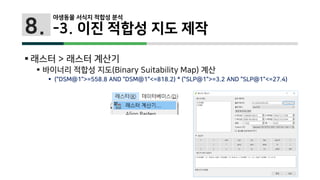 8.
 래스터 > 래스터 계산기
 바이너리 적합성 지도(Binary Suitability Map) 계산
 ("DSM@1">=558.8 AND "DSM@1"<=818.2) * ("SLP@1">=3.2 AND "SLP@1"<=27.4)
야생동물 서식지 적합성 분석
-3. 이진 적합성 지도 제작
 