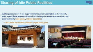 Sharing of Idle Public Facilities
● public	spaces	are	not	in	use	by	government	such	as	weeknights	and	weekends,		
		Seoul		opens	those	places	to	citizens	free	of	charge	or	rents	them	out	at	low	cost.		
			(approximately	 ,	 )
	
 