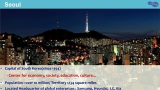 Seoul
•  Capital	of	South	Korea(since	1394)	
							-	Center	for	economy,	society,	education,	culture…	
•  Population	:	over	10	million/	Territory	:234	square	miles	
•  Located	Headquarter	of	global	enterprises	:	Samsung,	Hyundai,		LG,	Kia	
 
