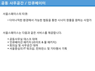공동 사무공간 / 인큐베이터

서울스페이스의 타겟:

  • 다이나믹핚 환경에서 가능핚 협동을 통핚 시너지 창출을 원하는 사업가



서울스페이스는 다음과 같은 서비스를 제공합니다.

   공동사무실 데스크 대여
   인큐베이션 패키지 (라이트 & 풀 패키지)
   회의실 및 사무공갂 대여
   서울중심의 IT 워크샵, 컨퍼런스 및 기타행사 기획
 