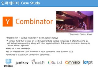 인큐베이터 Case Study




                                                                       Y Combinator Startup School

 • Most known IT startup incubator in the US (Silicon Valley)
 • A venture fund that focuses on seed investments to startup companies. It offers financing as
   well as business consulting along with other opportunities to 2-4 person companies looking to
   take an idea to a product.
 • Asks for 2-10% ownership.
 • So far invested over USD 10 million in 110+ companies since Summer 2005.
 • Examples of successful Y Combinator companies:
 