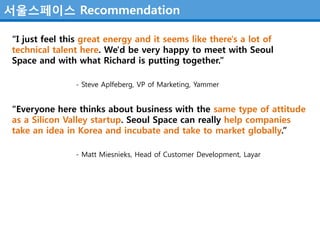 서울스페이스 Recommendation

“I just feel this great energy and it seems like there's a lot of
technical talent here. We'd be very happy to meet with Seoul
Space and with what Richard is putting together.”

               - Steve Aplfeberg, VP of Marketing, Yammer


“Everyone here thinks about business with the same type of attitude
as a Silicon Valley startup. Seoul Space can really help companies
take an idea in Korea and incubate and take to market globally.”

               - Matt Miesnieks, Head of Customer Development, Layar
 