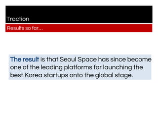 Traction
Results so far…
The result is that Seoul Space has since become
one of the leading platforms for launching the
best Korea startups onto the global stage.
 