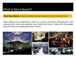 What is Seoul Space?
Enter Seoul Space, Korea’s premier startup accelerator and innovation hub.
Seoul Space was established in 2010 by a group of friends, entrepreneurs and
pioneers with roots and expertise from Korea and Silicon Valley with the simple
goal of finding and helping startups in Korea.
 