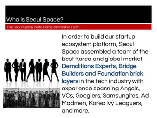 Who is Seoul Space?
The Seoul Space Delta Force Rainmaker Team
In order to build our startup
ecosystem platform, Seoul
Space assembled a team of the
best Korea and global market
Demolitions Experts, Bridge
Builders and Foundation brick
layers in the tech industry with
experience spanning Angels,
VCs, Googlers, Samsungites, Ad
Madmen, Korea Ivy Leaguers,
and more.
 