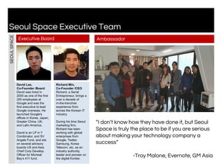 David Lee,
Co-Founder /Board
David was hired in
2000 as one of the first
200 employees at
Google and was the
first executive to lead
Google overseas. He
launched Google's
offices in Korea, Japan,
Greater China, UK,
and Latin America.
David is an LP in Y
Combinator, and SV
Angels Fund, and sits
on several advisory
boards US and Asia.
Chief Corp Develop.
Officer for Micheal
Bay’s 411 fund.
Seoul Space Executive Team
Executive Board
Richard Min,
Co-Founder /CEO
Richard, a Serial
Entrepreneur, brings a
over a decade of
in-the-trenches
experience from
across the Korean IT
industry.
During his time Seoul
marketing firm,
Richard has been
working with global
enterprises from
Google, Twitter,
Samsung, Korea
Telecom, etc, as an
industry authority,
leader and pioneer on
the digital frontier.
SEOULSPACE
Ambassador
“I don’t know how they have done it, but Seoul
Space is truly the place to be if you are serious
about making your technology company a
success”
-Troy Malone, Evernote, GM Asia
 