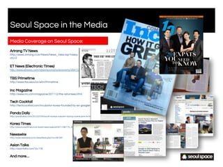 Media Coverage on Seoul Space:
Arirang TV News
http://www.arirang.co.kr/News/News_View.asp?nseq=135536&code=Ne2&categ
ory=2
ET News (Electronic Times)
http://www.etnews.com/news/economy/economy/2641320_1493.html
TBS Primetime
http://www.tbs.seoul.kr/efm/Primetime
Inc Magazine
http://www.inc.com/magazine/201112/the-returnees.html
Tech Cocktail
http://techcocktail.com/incubator-korea-founded-by-ex-googler-2011-09
Pando Daily
http://pandodaily.com/2012/07/05/south-koreas-nascent-startup-scene-pins-its-hopes-on-mobile/
Korea Times
http://www.koreatimes.co.kr/www/news/special/2011/08/175_93354.html
Newswire
http://www.newswire.co.kr/newsRead.php?no=591091
Asian Talks
http://asiantalks.com/?p=178
And more…
Seoul Space in the Media
S2 Agency.
 