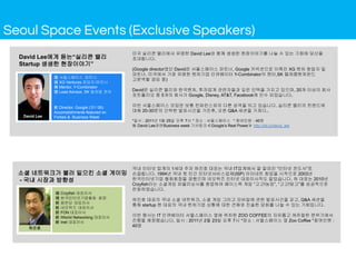 미국 실리콘 밸리에서 유명한 David Lee와 함께 생생한 현장이야기를 나눌 수 있는 기회에 당신을
초대합니다.
(Google director였던 David은 서울스페이스 파트너, Google 커넥션으로 이뤄진 XG 벤처 창업자 및
파트너, 미국에서 가장 유명한 벤처기업 인큐베이터 Y-Combinator의 멘터,SK 텔레콤벤처펀드
고문역할 겸임 중)
David은 실리콘 밸리와 한국벤처, 투자업계 관련자들과 깊은 인맥을 가지고 있으며, 20개 이상의 회사
포트폴리오 중 5개의 회사가 Google, Disney, AT&T, Facebook에 인수 되었습니다.
이번 서울스페이스 모임은 보통 컨퍼런스와의 다른 성격을 띄고 있습니다. 실리콘 밸리의 트렌드에
대해 20-30분의 간략한 발표시간을 가진후, 오픈 Q&A 세션을 가져다..
*일시 : 2011년 1월 25일 오후 7시 * 장소 : 서울스페이스 * 참여인원 : 40명
※ David Lee관련Business week 기사링크≪Google’s Real Power≫ http://bit.ly/david_lee
국내 인터넷 업계의 1세대 주자 허진호 대표는 국내 IT업계에서 잘 알려진 “인터넷 전도사”로
손꼽힙니다. 1994년 국내 첫 민간 인터넷서비스업체(ISP) 아이네트 창업을 시작으로 2003년
한국인터넷기업 협회회장을 겸했으며 네오위즈 인터넷 대표이사직도 맡았습니다. 허 대표는 2010년
Crzyfish라는 소셜게임 퍼블리싱사를 창업하여 페이스북 게임 “고고!농장”, “고고!맞고”를 성공적으로
런칭하였습니다.
허진호 대표의 국내 소셜 네트워크, 소셜 게임 그리고 모바일에 관한 발표시간을 갖고, Q&A 세션을
통해 startup 현 대표의 국내 벤처기업 상황에 대한 견해와 진솔한 담화를 나눌 수 있는 기회입니다.
이번 행사는 IT 인큐베이터 서울스페이스 옆에 위치한 ZOO COFFEE의 자유롭고 캐쥬얼한 분위기에서
진행될 예정됐습니다. 일시 : 2011년 2월 23일 오후 7시 *장소 : 서울스페이스 옆 Zoo Coffee *참여인원 :
40명
現 Crzyfish 대표이사
現 한국인터넷기업협회 회장
前 팝펀딩 대표이사
前 네오위즈 대표이사
前 FON 대표이사
前 IWorld Networking 대표이사
前 Inet 대표이사
허진호
現 서울스페이스 파트너
現 XG Ventures 창업자/파트너
現 Mentor, Y-Combinator
現 Lead Advisor, SK 텔레콤 벤처
前 Director, Google (‘01-’06)
Accomplishments featured on
Forbes & Business WeekDavid Lee
David Lee에게 듣는“실리콘 밸리
Startup 생생한 현장이야기”
소셜 네트워크가 불러 일으킨 소셜 게이밍
- 국내 시장과 방향성
Seoul Space Events (Exclusive Speakers)
 
