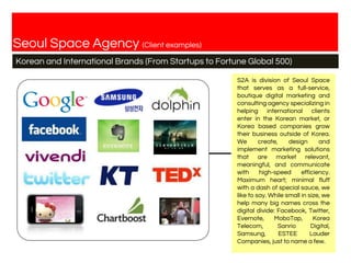 Seoul Space Agency (Client examples)
Korean and International Brands (From Startups to Fortune Global 500)
S2A is division of Seoul Space
that serves as a full-service,
boutique digital marketing and
consulting agency specializing in
helping international clients
enter in the Korean market, or
Korea based companies grow
their business outside of Korea.
We create, design and
implement marketing solutions
that are market relevant,
meaningful, and communicate
with high-speed efficiency.
Maximum heart; minimal fluff
with a dash of special sauce, we
like to say. While small in size, we
help many big names cross the
digital divide: Facebook, Twitter,
Evernote, MoboTap, Korea
Telecom, Sanrio Digital,
Samsung, ESTEE Lauder
Companies, just to name a few.
 