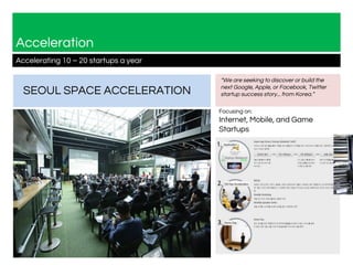 Acceleration
Accelerating 10 – 20 startups a year
SEOUL SPACE ACCELERATION
Focusing on:
Internet, Mobile, and Game
Startups
“We are seeking to discover or build the
next Google, Apple, or Facebook, Twitter
startup success story... from Korea.”
 