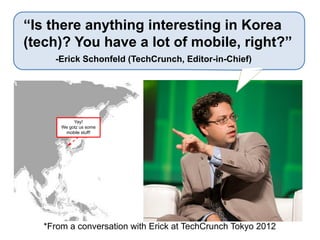 Yay!
We gotz us some
mobile stuff!
*From a conversation with Erick at TechCrunch Tokyo 2012
“Is there anything interesting in Korea
(tech)? You have a lot of mobile, right?”
-Erick Schonfeld (TechCrunch, Editor-in-Chief)
 