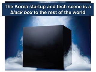 The Korea startup and tech scene is a
black box to the rest of the world
 