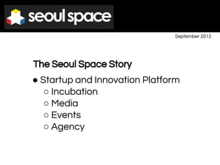 September 2012
The Seoul Space Story
● Startup and Innovation Platform
○ Incubation
○ Media
○ Events
○ Agency
 