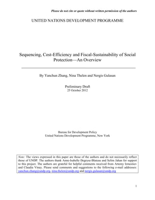 Please do not cite or quote without written permission of the authors


          UNITED NATIONS DEVELOPMENT PROGRAMME




Sequencing, Cost-Efficiency and Fiscal-Sustainability of Social
                 Protection—An Overview


                 By Yanchun Zhang, Nina Thelen and Nergis Gulasan


                                     Preliminary Draft
                                       25 October 2012




                               Bureau for Development Policy
                     United Nations Development Programme, New York




Note: The views expressed in this paper are those of the authors and do not necessarily reflect
those of UNDP. The authors thank Anne-Isabelle Degryse-Blateau and Selim Jahan for support
to this project. The authors are grateful for helpful comments received from Artemy Izmestiev
and Claudia Vinay. Please send comments and suggestions to the following e-mail addresses:
yanchun.zhang@undp.org, nina.thelen@undp.org and nergis.gulasan@undp.org



                                                                                             1
 