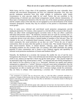 Please do not cite or quote without written permission of the authors

While being vital for a large share of the population, especially the most vulnerable, these
informal and semi-formal arrangements can have two important downsides: first, they may
provide inadequate protection since they might collapse or malfunction under certain
circumstances or since pay-outs might be too small. Factors that can contribute to the
malfunctioning of informal and semi-formal arrangements include inherent characteristics of
these types of arrangements themselves (like the mere size of the mutual assistance group/pool)
and the complex nature of the risks they are not equipped to cover (diversification of the mutual
assistance group/pool). Second, they may be exclusive of the poorest or discriminate certain
social groups.

First, in some cases, informal and semi-formal social protection arrangements provide
inadequate protection. For instance, when exposed to a risk that affects everyone in the risk pool.
Risks can affect whole communities/regions (covariate risks) or they can affect a particular
individual (idiosyncratic risks). 43 By definition, insurance does not work for covariate risks, i.e.
in order for an insurance scheme to work the risk pool needs to be sufficiently diversified so that
a particular adverse event only affects a limited number of members of the risk pool. Thus, for
example in the case of community-based insurance schemes, if an adverse event affects the
whole community this social protection set up does not work. 44 Given the size of typical
communities, there are many risks that qualify as covariate risks. They include financial crises,
other macro-economic shocks, or natural disasters. Likewise, many diseases that afflict
developing countries are also covariate risks. For instance, HIV/AIDS diminishes the earning
potential of entire communities and is found to have hindered capacity and operability of
informal social protection mechanisms in Eastern and Southern Africa.45

Naturally, the likelihood of a covariate risk increases the smaller the size of and the more
homogeneous the risk pool.46 Since some informal and semi-formal risk-coping arrangements are
small in size, chances are high that a shock may hit the whole group. 47 Also, payouts might not
be particularly high if the insured group is small.48 An informal and semi-formal arrangement is
also found to be less effective in case it is a ―horizontal‖ (between two equally poor parties)
arrangement as opposed to a ―vertical‖ (between a rich and a poor party) arrangement since the
poor parties both have less resources at their disposal.49 Hence, unless informal and semi-formal
arrangements are able to transfer part of the risk to insurance markets outside the community,
they are likely to collapse when experiencing a covariate risk. 50 Formal social protection


43
   The counterpart of covariate risks are idiosyncratic risks, e.g. risks that affect a particular individual in a
community. Examples of idiosyncratic risks are illness, disability, theft, etc. Informal risk coping arrangements are
found to work better in the context of risks that only affect an individual in a community instead of affecting the
whole community (Dercon 2002).
44
   Dercon (2002).
45
   ILO (2001); UNICEF (2008).
46
   It should be noted that small informal groups with a high level of trust have also been found to achieve risk
sharing and punishment in case of non-compliance (Mendola 2010). One should assume that the insured risk was of
idiosyncratic nature.
47
   Bhattamishra and Barrett (2010).
48
   Bhattamishra and Barrett (2010).
49
   Devereux (1999).
50
   Dercon (2002) notes that communities or individuals can alternatively also revert to intertemporal transfers, like
using individual or community-level savings. However, the poorest might not possess savings.

                                                                                                                  10
 
