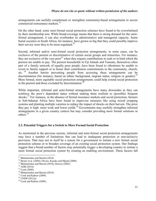Please do not cite or quote without written permission of the authors

arrangements can usefully complement or strengthen community-based arrangements to access
commercial reinsurance markets.51

On the other hand, some semi-formal social protection schemes have found to be overwhelmed
by their membership size. While broad coverage means that there is strong demand for the semi-
formal arrangement, it can also overburden its administrative and managerial capacity. Some
burial societies in South Africa, for instance, have grown so big that they could possibly improve
their service were they to be more regulated.52

Second, informal and/or semi-formal social protection arrangements, in some cases, can be
exclusive of the poorest or discriminative of certain social groups and minorities. For instance,
they are exclusive of the very poor53 when they require contributions in cash or in kind which the
poorest are unable to pay. The poorest households in Fiji Islands and Vanuatu, themselves often
part of a family network of equally poor people, have been found to oftentimes be unable to
revert to family support or to honor their contribution commitments to the community, church,
etc. 54 Another barrier preventing people from accessing these arrangements can be
discrimination (for instance, based on ethnic background, migrant status, religion or gender).55
More formal, more equitable social protection arrangements could help extend social protection
to the poorest and those excluded by discrimination.56

While important, informal and semi-formal arrangements have many downsides as they can
reinforce the poor‘s dependent status without making them resilient to (possible) frequent
shocks.57 For instance, in the absence of formal insurance markets and social protection, farmers
in Sub-Saharan Africa have been found to improvise measures like using mixed cropping
systems and planting multiple varieties to reduce the impact of shocks on their harvest. The price
they pay is high: more work and lower yields.58 Governments may usefully strengthen informal
arrangements in a given country context but may consider providing more formal solutions in
others.59


2.3. Potential Triggers for a Switch to More Formal Social Protection

As mentioned in the previous section, informal and semi-formal social protection arrangements
may have a number of limitations that can lead to inadequate protection or non-inclusive
provision. That may not in itself be a reason for a government to initiate a new formal social
protection scheme or to broaden coverage of an existing social protection system. Our findings
suggest that a broad number of factors may potentially trigger a developing country to initiate a
more formal social protection system by creating an enabling environment. These factors fall
51
   Bhattamishra and Barrett (2010).
52
   Bester et al. (2004); Olivier, Kaseke and Mpedi (2008).
53
   Bhattamishra and Barrett (2010); Dercon (2002).
54
   ADB (2010).
55
   Cook (2009).
56
   Bhattamishra and Barrett (2010).
57
   Cook and Kabeer (2009).
58
   UNDP (2012a).
59
   Cook and Kabeer (2009).

                                                                                                  11
 
