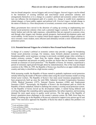 Please do not cite or quote without written permission of the authors

into two broad categories: internal triggers and external triggers. Internal triggers can be related
to the limitations of existing informal and semi-formal social protection schemes and
arrangements themselves or to a change in a country‘s political and economic context which in
turn can influence the development path of a country (i.e. change in wealth level, population
related change), or boost public support and political will. External triggers include change in
the nature of shocks (i.e. from idiosyncratic to covariate), economic crises, natural disasters, etc.

Many governments have moved in the direction of scaling up existing or implementing new
formal social protection schemes when such a potential trigger is present. If not addressed in a
timely fashion and with the right responses, vulnerabilities that are exposed in economic crises
and through other triggers may threaten growth prospects, hard-earned development gains and
social stability. In this section we explore which factors appear to potentially trigger countries to
move towards a more modern, more efficient (and ultimately towards a more formalized) social
protection system.


2.3.1. Potential Internal Triggers for a Switch to More Formal Social Protection

A change of a country‘s political or economic context may provide a trigger for broadening
formal social protection coverage. For instance, many formerly planned economies started
broadening public social assistance coverage to previously excluded groups when switching to
market economy systems. 60 Apart from the regime change itself, liberalization, increased
external competition and pressure on public accounts are factors that are found to have pushed
towards an extension of social protection.61 The Republic of Korea, for instance, experienced a
period of extremely rapid growth brought about by industrialization. One of the least developed
countries in the 1960s, by 1995, the Republic of Korea was classified as an upper middle-income
country and today is classified as a high income country.62

With increasing wealth, the Republic of Korea started to gradually implement social protection
initially following the model of Western welfare states using the social insurance model covering
formal sector workers. The Republic of Korea‘s four main social insurance programmes have
been progressively built up since the mid-1960s: Industrial Accident Compensation Insurance
(1964), Medical Insurance (1977), National Pension Insurance (1988) and Employment
Insurance (1995).63 Increasingly, the Republic of Korea‘s the development path on which the
Republic of Korea embarked, started to challenge the country‘s existing social protection system.
As the Republic of Korea moved up the development ladder, it started facing different and
evolving challenges like expanding and/or aging population, fast urban migration, and increasing
demand for more equal access to quality social services. The fast aging of the Republic of
Korea‘s population poses challenges to the country‘s pension system. By 2040, fewer than two
people of working age in the Republic of Korea are expected to support every person age 65 and
older.64 One innovative approach the Republic of Korea has taken to address this problem is to

60
   Cook and Kabeer (2009).
61
   Cook and Kabeer (2009).
62
   Jung and Shin (2002, p.270); World Bank (2012).
63
   Jung and Shin (2002, p.270).
64
   The Economist (2012).

                                                                                                  12
 