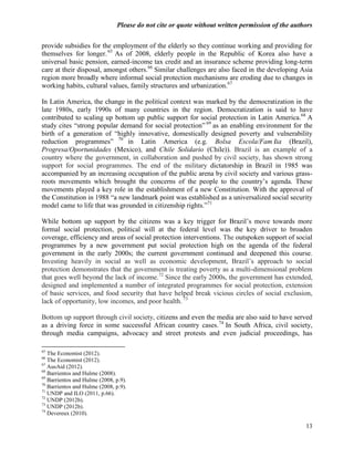 Please do not cite or quote without written permission of the authors

provide subsidies for the employment of the elderly so they continue working and providing for
themselves for longer. 65 As of 2008, elderly people in the Republic of Korea also have a
universal basic pension, earned-income tax credit and an insurance scheme providing long-term
care at their disposal, amongst others.66 Similar challenges are also faced in the developing Asia
region more broadly where informal social protection mechanisms are eroding due to changes in
working habits, cultural values, family structures and urbanization.67

In Latin America, the change in the political context was marked by the democratization in the
late 1980s, early 1990s of many countries in the region. Democratization is said to have
contributed to scaling up bottom up public support for social protection in Latin America.68 A
study cites ―strong popular demand for social protection‖ 69 as an enabling environment for the
birth of a generation of ―highly innovative, domestically designed poverty and vulnerability
reduction programmes‖ 70 in Latin America (e.g. Bolsa Escola/Famí                  lia (Brazil),
Progresa/Oportunidades (Mexico), and Chile Solidario (Chile)). Brazil is an example of a
country where the government, in collaboration and pushed by civil society, has shown strong
support for social programmes. The end of the military dictatorship in Brazil in 1985 was
accompanied by an increasing occupation of the public arena by civil society and various grass-
roots movements which brought the concerns of the people to the country‘s agenda. These
movements played a key role in the establishment of a new Constitution. With the approval of
the Constitution in 1988 ―a new landmark point was established as a universalized social security
model came to life that was grounded in citizenship rights.‖71

While bottom up support by the citizens was a key trigger for Brazil‘s move towards more
formal social protection, political will at the federal level was the key driver to broaden
coverage, efficiency and areas of social protection interventions. The outspoken support of social
programmes by a new government put social protection high on the agenda of the federal
government in the early 2000s; the current government continued and deepened this course.
Investing heavily in social as well as economic development, Brazil‘s approach to social
protection demonstrates that the government is treating poverty as a multi-dimensional problem
that goes well beyond the lack of income.72 Since the early 2000s, the government has extended,
designed and implemented a number of integrated programmes for social protection, extension
of basic services, and food security that have helped break vicious circles of social exclusion,
lack of opportunity, low incomes, and poor health. 73

Bottom up support through civil society, citizens and even the media are also said to have served
as a driving force in some successful African country cases. 74 In South Africa, civil society,
through media campaigns, advocacy and street protests and even judicial proceedings, has

65
   The Economist (2012).
66
   The Economist (2012).
67
   AusAid (2012).
68
   Barrientos and Hulme (2008).
69
   Barrientos and Hulme (2008, p.9).
70
   Barrientos and Hulme (2008, p.9).
71
   UNDP and ILO (2011, p.66).
72
   UNDP (2012b).
73
   UNDP (2012b).
74
   Devereux (2010).

                                                                                                  13
 