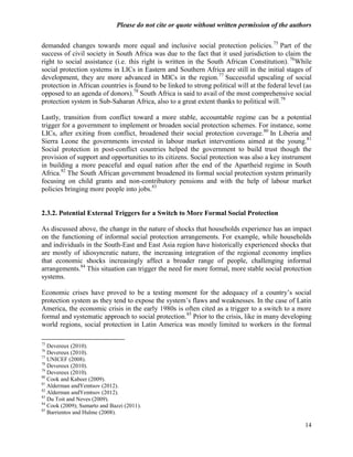 Please do not cite or quote without written permission of the authors

demanded changes towards more equal and inclusive social protection policies. 75 Part of the
success of civil society in South Africa was due to the fact that it used jurisdiction to claim the
right to social assistance (i.e. this right is written in the South African Constitution). 76While
social protection systems in LICs in Eastern and Southern Africa are still in the initial stages of
development, they are more advanced in MICs in the region.77 Successful upscaling of social
protection in African countries is found to be linked to strong political will at the federal level (as
opposed to an agenda of donors).78 South Africa is said to avail of the most comprehensive social
protection system in Sub-Saharan Africa, also to a great extent thanks to political will.79

Lastly, transition from conflict toward a more stable, accountable regime can be a potential
trigger for a government to implement or broaden social protection schemes. For instance, some
LICs, after exiting from conflict, broadened their social protection coverage. 80 In Liberia and
Sierra Leone the governments invested in labour market interventions aimed at the young. 81
Social protection in post-conflict countries helped the government to build trust though the
provision of support and opportunities to its citizens. Social protection was also a key instrument
in building a more peaceful and equal nation after the end of the Apartheid regime in South
Africa.82 The South African government broadened its formal social protection system primarily
focusing on child grants and non-contributory pensions and with the help of labour market
policies bringing more people into jobs.83


2.3.2. Potential External Triggers for a Switch to More Formal Social Protection

As discussed above, the change in the nature of shocks that households experience has an impact
on the functioning of informal social protection arrangements. For example, while households
and individuals in the South-East and East Asia region have historically experienced shocks that
are mostly of idiosyncratic nature, the increasing integration of the regional economy implies
that economic shocks increasingly affect a broader range of people, challenging informal
arrangements.84 This situation can trigger the need for more formal, more stable social protection
systems.

Economic crises have proved to be a testing moment for the adequacy of a country‘s social
protection system as they tend to expose the system‘s flaws and weaknesses. In the case of Latin
America, the economic crisis in the early 1980s is often cited as a trigger to a switch to a more
formal and systematic approach to social protection.85 Prior to the crisis, like in many developing
world regions, social protection in Latin America was mostly limited to workers in the formal

75
   Devereux (2010).
76
   Devereux (2010).
77
   UNICEF (2008).
78
   Devereux (2010).
79
   Devereux (2010).
80
   Cook and Kabeer (2009).
81
   Alderman andYemtsov (2012).
82
   Alderman andYemtsov (2012).
83
   Du Toit and Neves (2009).
84
   Cook (2009); Sumarto and Bazzi (2011).
85
   Barrientos and Hulme (2008).

                                                                                                    14
 