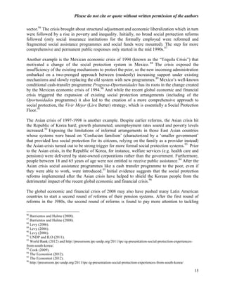 Please do not cite or quote without written permission of the authors

sector.86 The crisis brought about structural adjustment and economic liberalization which in turn
were followed by a rise in poverty and inequality. Initially, no broad social protection reforms
followed (only social insurance institutions for the formally employed were reformed and
fragmented social assistance programmes and social funds were mounted). The step for more
comprehensive and permanent public responses only started in the mid 1990s.87

Another example is the Mexican economic crisis of 1994 (known as the ―Tequila Crisis‖) that
motivated a change of the social protection system in Mexico. 88 The crisis exposed the
insufficiency of the existing mechanisms to protect the poor, so the new incoming administration
embarked on a two-pronged approach between (modestly) increasing support under existing
mechanisms and slowly replacing the old system with new programmes. 89 Mexico‘s well-known
conditional cash-transfer programme Progresa-Oportunidades has its roots in the change created
by the Mexican economic crisis of 1994.90 And while the recent global economic and financial
crisis triggered the expansion of existing social protection arrangements (including of the
Oportunidades programme) it also led to the creation of a more comprehensive approach to
social protection, the Vivir Mejor (Live Better) strategy, which is essentially a Social Protection
Floor.91

The Asian crisis of 1997-1998 is another example. Despite earlier reforms, the Asian crisis hit
the Republic of Korea hard; growth plummeted, unemployment rates soared and poverty levels
increased. 92 Exposing the limitations of informal arrangements in those East Asian countries
whose systems were based on ‗Confucian familism‘ (characterized by a ‗smaller government‘
that provided less social protection for its citizens, relying on the family as a provider instead)
the Asian crisis turned out to be strong trigger for more formal social protection systems.93 Prior
to the Asian crisis, in the Republic of Korea, for instance, welfare services (e.g. health care and
pensions) were delivered by state-owned corporations rather than the government. Furthermore,
people between 18 and 65 years of age were not entitled to receive public assistance. 94 After the
Asian crisis social assistance programmes like a cash transfer programme to the poor, even if
they were able to work, were introduced.95 Initial evidence suggests that the social protection
reforms implemented after the Asian crisis have helped to shield the Korean people from the
detrimental impact of the recent global economic and financial crisis.96

The global economic and financial crisis of 2008 may also have pushed many Latin American
countries to start a second round of reforms of their pension systems. After the first round of
reforms in the 1980s, the second round of reforms is found to pay more attention to tackling

86
   Barrientos and Hulme (2008).
87
   Barrientos and Hulme (2008).
88
   Levy (2006).
89
   Levy (2006).
90
   Levy (2006).
91
   UNDP and ILO (2011).
92
   World Bank (2012) and http://pressroom.ipc-undp.org/2011/ipc-ig-presentation-social-protection-experiences-
from-south-korea/.
93
   Cook (2009).
94
   The Economist (2012).
95
   The Economist (2012).
96
   http://pressroom.ipc-undp.org/2011/ipc-ig-presentation-social-protection-experiences-from-south-korea/

                                                                                                                 15
 