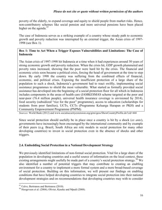 Please do not cite or quote without written permission of the authors

poverty of the elderly, to expand coverage and equity to shield people from market risks. Hence,
non-contributory schemes like social pension and more universal pensions have been placed
higher on the agenda.97

The case of Indonesia serves as a striking example of a country whose steady path to economic
growth and poverty reduction was interrupted by an external trigger, the Asian crisis of 1997-
1998 (see Box 1).

Box 1: Time to Act When a Trigger Exposes Vulnerabilities and Limitations: The Case of
Indonesia

The Asian crisis of 1997-1998 hit Indonesia at a time when it had experiences around 30 years of
strong economic growth and poverty reduction. When the crisis hit, GDP growth plummeted and
poverty rates increased, showing that the poor were hard hit by the crisis. The financial and
economic crisis soon became a political crisis, forcing the head of government at the time to step
down. By early 1998 the country was suffering from the combined effects of financial,
economic, and political crises. Exposing the insufficient protection of a large share of the
population to such a shock, Indonesia‘s government had to react swiftly, implementing social
assistance programmes to shield the most vulnerable. What started as formally provided social
assistance has developed into the beginning of a social protection floor for all which in Indonesia
includes components in the areas of health care (JAMKESMAS scheme targeted at the poor and
near-poor (76.4 million people), universal health insurance coverage is envisioned by 2014),
food security (subsidized ―rice for the poor‖ programme), access to education (scholarships for
students from poor families), UCTs, CCTs (Programme Keluarga Harapan or PKH) and a
Community Empowerment Programme (PNPM).
Sources: World Bank (2012) and www.socialsecurityextension.org/gimi/gess/ShowCountryProfile.do?cid=444

Since social protection should usefully be in place once a country is hit by a shock (ex ante),
governments have increasingly been encouraged by the international community and by example
of their peers (e.g. Brazil, South Africa are role models in social protection for many other
developing countries) to invest in social protection even in the absence of shocks and other
triggers.


2.4. Embedding Social Protection in a National Development Strategy

We previously identified limitations of non-formal social protection. Vital for a large share of the
population in developing countries and a useful source of information on the local context, these
existing arrangements might usefully be made part of a country‘s social protection strategy.98 We
also identified a number of potential triggers that may contribute to creating an enabling
environment for a country to implement a more formal system and a more broad-based coverage
of social protection. Building on this information, we will present our findings on enabling
conditions that have helped developing countries to integrate social protection into their national
development strategies and on recommendations that developing countries may with to consider

97
     Calvo, Bertranou and Bertranou (2010).
98
     Hoogeveen et al. (2004); Olivier, Kaseke and Mpedi (2008).

                                                                                                         16
 