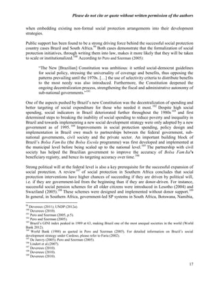 Please do not cite or quote without written permission of the authors

when embedding existing non-formal social protection arrangements into their development
strategies.

Public support has been found to be a strong driving force behind the successful social protection
country cases Brazil and South Africa.99 Both cases demonstrate that the formalization of social
protection initiatives, through writing them into law, makes it more likely that they will be taken
to scale or institutionalized.100 According to Pero and Szerman (2005):

        ―The New [Brazilian] Constitution was ambitious: it settled social-democrat guidelines
        for social policy, stressing the universality of coverage and benefits, thus opposing the
        patterns prevailing until the 1970s. […] the use of selectivity criteria to distribute benefits
        to the most needy was also introduced. Furthermore, the Constitution deepened the
        ongoing decentralization process, strengthening the fiscal and administrative autonomy of
        sub-national governments.‖101

One of the aspects pushed by Brazil‘s new Constitution was the decentralization of spending and
better targeting of social expenditure for those who needed it most. 102 Despite high social
spending, social indicators in Brazil deteriorated further throughout the 1980s 103 and first
determined steps to breaking the inability of social spending to reduce poverty and inequality in
Brazil and towards implementing a new social development strategy were only adopted by a new
government as of 1995. 104 Improvements in social protection spending, policy design and
implementation in Brazil owe much to partnerships between the federal government, sub-
national governments, civil society and the private sector. An important building block of
Brazil‘s Bolsa Famí (the Bolsa Escola programme) was first developed and implemented at
                      lia
the municipal level before being scaled up to the national level.105 The partnership with civil
society has helped the Brazilian government to improve the accuracy of Bolsa Famí           lia’s
                                                                  106
beneficiary registry, and hence its targeting accuracy over time.

Strong political will at the federal level is also a key prerequisite for the successful expansion of
social protection. A review 107 of social protection in Southern Africa concludes that social
protection interventions have higher chances of succeeding if they are driven by political will,
i.e. if they are government-led from the beginning than if they are donor-driven. For instance,
successful social pension schemes for all older citizens were introduced in Lesotho (2004) and
Swaziland (2005).108 These schemes were designed and implemented without donor support.109
In general, in Southern Africa, government-led SP systems in South Africa, Botswana, Namibia,
99
   Devereux (2011); UNDP (2012a).
100
    Devereux (2010).
101
    Pero and Szerman (2005, p.5).
102
    Pero and Szerman (2005).
103
    Brazil‘s GINI index peaked in 1989 at 63, making Brazil one of the most unequal societies in the world (World
Bank 2012).
104
    World Bank (1988) as quoted in Pero and Szerman (2005). For detailed information on Brazil‘s social
development strategy under Cardoso, please refer to Faria (2002).
105
    De Janvry (2005); Pero and Szerman (2005).
106
    Lindert et al.(2007).
107
    Devereux (2010).
108
    Devereux (2010).
109
    Devereux (2010).

                                                                                                              17
 