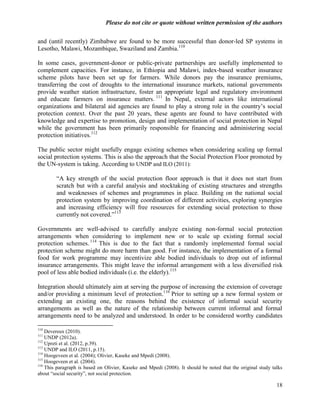 Please do not cite or quote without written permission of the authors

and (until recently) Zimbabwe are found to be more successful than donor-led SP systems in
Lesotho, Malawi, Mozambique, Swaziland and Zambia.110

In some cases, government-donor or public-private partnerships are usefully implemented to
complement capacities. For instance, in Ethiopia and Malawi, index-based weather insurance
scheme pilots have been set up for farmers. While donors pay the insurance premiums,
transferring the cost of droughts to the international insurance markets, national governments
provide weather station infrastructure, foster an appropriate legal and regulatory environment
and educate farmers on insurance matters. 111 In Nepal, external actors like international
organizations and bilateral aid agencies are found to play a strong role in the country‘s social
protection context. Over the past 20 years, these agents are found to have contributed with
knowledge and expertise to promotion, design and implementation of social protection in Nepal
while the government has been primarily responsible for financing and administering social
protection initiatives.112

The public sector might usefully engage existing schemes when considering scaling up formal
social protection systems. This is also the approach that the Social Protection Floor promoted by
the UN-system is taking. According to UNDP and ILO (2011):

        ―A key strength of the social protection floor approach is that it does not start from
        scratch but with a careful analysis and stocktaking of existing structures and strengths
        and weaknesses of schemes and programmes in place. Building on the national social
        protection system by improving coordination of different activities, exploring synergies
        and increasing efficiency will free resources for extending social protection to those
        currently not covered.‖113

Governments are well-advised to carefully analyze existing non-formal social protection
arrangements when considering to implement new or to scale up existing formal social
protection schemes. 114 This is due to the fact that a randomly implemented formal social
protection scheme might do more harm than good. For instance, the implementation of a formal
food for work programme may incentivize able bodied individuals to drop out of informal
insurance arrangements. This might leave the informal arrangement with a less diversified risk
pool of less able bodied individuals (i.e. the elderly).115

Integration should ultimately aim at serving the purpose of increasing the extension of coverage
and/or providing a minimum level of protection.116 Prior to setting up a new formal system or
extending an existing one, the reasons behind the existence of informal social security
arrangements as well as the nature of the relationship between current informal and formal
arrangements need to be analyzed and understood. In order to be considered worthy candidates

110
    Devereux (2010).
111
    UNDP (2012a).
112
    Upreti et al. (2012, p.39).
113
    UNDP and ILO (2011, p.15).
114
    Hoogeveen et al. (2004); Olivier, Kaseke and Mpedi (2008).
115
    Hoogeveen et al. (2004).
116
    This paragraph is based on Olivier, Kaseke and Mpedi (2008). It should be noted that the original study talks
about ―social security‖, not social protection.

                                                                                                              18
 
