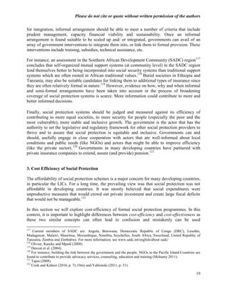 Please do not cite or quote without written permission of the authors

for integration, informal arrangement should be able to meet a number of criteria that include
prudent management, capacity financial viability and sustainability. Once an informal
arrangement is found suitable to be scaled up and/ or integrated, governments can avail of an
array of government interventions to integrate them into, or link them to formal provision. These
interventions include training, subsidies, technical assistance, etc.

For instance, an assessment in the Southern African Development Community (SADC) region117
concludes that self-organized mutual support systems (at community level) in the SADC region
lend themselves better to being incorporated into social security systems than traditional support
systems which are often rooted in African traditional values.118 Burial societies in Ethiopia and
Tanzania, may also be suitable candidates for linking them to additional types of insurance since
they are often relatively formal in nature.119 However, evidence on how, why and when informal
and semi-formal arrangements have been taken into account in the process of broadening
coverage of social protection systems is scarce. More information could contribute to more and
better informed decisions.

Finally, social protection systems should be judged and measured against its efficiency of
contributing to more equal societies, to more security for people (especially the poor and the
most vulnerable), more stable and inclusive growth. The government is the actor that has the
authority to set the legislative and regulatory framework for other social protection providers to
thrive and to assure that social protection is equitable and inclusive. Governments can and
should, usefully engage in close cooperation with actors that are well-informed about local
conditions and public needs (like NGOs) and actors that might be able to improve efficiency
(like the private sector). 120 Governments in many developing countries have partnered with
private insurance companies to extend, assure (and provide) pension.121


3. Cost Efficiency of Social Protection

The affordability of social protection schemes is a major concern for many developing countries,
in particular the LICs. For a long time, the prevailing view was that social protection was not
affordable in developing countries. It was mostly believed that social expenditures were
unproductive measures that would crowd out private investment and create large fiscal deficits
that would not be manageable.122

In this section we will explore cost-efficiency of formal social protection programmes. In this
context, it is important to highlight differences between cost-efficiency and cost-effectiveness as
these two similar concepts can often lead to confusion and mistakenly can be used

117
    Current members of SADC are: Angola, Botswana, Democratic Republic of Congo (DRC), Lesotho,
Madagascar, Malawi, Mauritius, Mozambique, Namibia, Seychelles, South Africa, Swaziland, United Republic of
Tanzania, Zambia and Zimbabwe. For more information, see www.sadc.int/english/about-sadc/
118
    Olivier, Kaseke and Mpedi (2008).
119
    Dercon et al. (2004).
120
    For instance, building the link between the government and the people, NGOs in the Pacific Island Countries are
found to contribute to provide advocacy services, counseling, education and training (Mohanty 2011).
121
    Tapia (2008).
122
    Cook and Kabeer (2010, p. 7); Ortiz and Yablonski (2011, p. 51).

                                                                                                                19
 