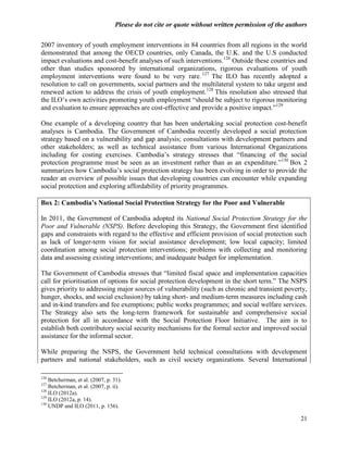 Please do not cite or quote without written permission of the authors

2007 inventory of youth employment interventions in 84 countries from all regions in the world
demonstrated that among the OECD countries, only Canada, the U.K. and the U.S conducted
impact evaluations and cost-benefit analyses of such interventions.126 Outside these countries and
other than studies sponsored by international organizations, rigorous evaluations of youth
employment interventions were found to be very rare. 127 The ILO has recently adopted a
resolution to call on governments, social partners and the multilateral system to take urgent and
renewed action to address the crisis of youth employment. 128 This resolution also stressed that
the ILO‘s own activities promoting youth employment ―should be subject to rigorous monitoring
and evaluation to ensure approaches are cost-effective and provide a positive impact.‖129

One example of a developing country that has been undertaking social protection cost-benefit
analyses is Cambodia. The Government of Cambodia recently developed a social protection
strategy based on a vulnerability and gap analysis; consultations with development partners and
other stakeholders; as well as technical assistance from various International Organizations
including for costing exercises. Cambodia‘s strategy stresses that ―financing of the social
protection programme must be seen as an investment rather than as an expenditure.‖130 Box 2
summarizes how Cambodia‘s social protection strategy has been evolving in order to provide the
reader an overview of possible issues that developing countries can encounter while expanding
social protection and exploring affordability of priority programmes.

Box 2: Cambodia’s National Social Protection Strategy for the Poor and Vulnerable

In 2011, the Government of Cambodia adopted its National Social Protection Strategy for the
Poor and Vulnerable (NSPS). Before developing this Strategy, the Government first identified
gaps and constraints with regard to the effective and efficient provision of social protection such
as lack of longer-term vision for social assistance development; low local capacity; limited
coordination among social protection interventions; problems with collecting and monitoring
data and assessing existing interventions; and inadequate budget for implementation.

The Government of Cambodia stresses that ―limited fiscal space and implementation capacities
call for prioritisation of options for social protection development in the short term.‖ The NSPS
gives priority to addressing major sources of vulnerability (such as chronic and transient poverty,
hunger, shocks, and social exclusion) by taking short- and medium-term measures including cash
and in-kind transfers and fee exemptions; public works programmes; and social welfare services.
The Strategy also sets the long-term framework for sustainable and comprehensive social
protection for all in accordance with the Social Protection Floor Initiative. The aim is to
establish both contributory social security mechanisms for the formal sector and improved social
assistance for the informal sector.

While preparing the NSPS, the Government held technical consultations with development
partners and national stakeholders, such as civil society organizations. Several International

126
    Betcherman, et al. (2007, p. 31).
127
    Betcherman, et al. (2007, p. ii).
128
    ILO (2012a).
129
    ILO (2012a, p. 14).
130
    UNDP and ILO (2011, p. 156).

                                                                                                    21
 