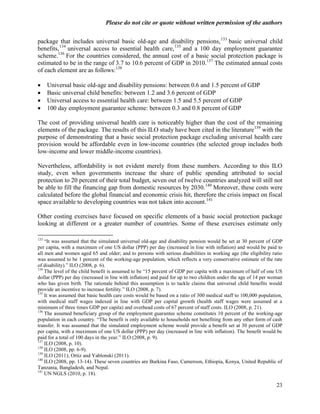Please do not cite or quote without written permission of the authors

package that includes universal basic old-age and disability pensions, 133 basic universal child
benefits, 134 universal access to essential health care, 135 and a 100 day employment guarantee
scheme.136 For the countries considered, the annual cost of a basic social protection package is
estimated to be in the range of 3.7 to 10.6 percent of GDP in 2010.137 The estimated annual costs
of each element are as follows:138

     Universal basic old-age and disability pensions: between 0.6 and 1.5 percent of GDP
     Basic universal child benefits: between 1.2 and 3.6 percent of GDP
     Universal access to essential health care: between 1.5 and 5.5 percent of GDP
     100 day employment guarantee scheme: between 0.3 and 0.8 percent of GDP

The cost of providing universal health care is noticeably higher than the cost of the remaining
elements of the package. The results of this ILO study have been cited in the literature139 with the
purpose of demonstrating that a basic social protection package excluding universal health care
provision would be affordable even in low-income countries (the selected group includes both
low-income and lower middle-income countries).

Nevertheless, affordability is not evident merely from these numbers. According to this ILO
study, even when governments increase the share of public spending attributed to social
protection to 20 percent of their total budget, seven out of twelve countries analyzed will still not
be able to fill the financing gap from domestic resources by 2030. 140 Moreover, these costs were
calculated before the global financial and economic crisis hit, therefore the crisis impact on fiscal
space available to developing countries was not taken into account.141

Other costing exercises have focused on specific elements of a basic social protection package
looking at different or a greater number of countries. Some of these exercises estimate only

133
    ―It was assumed that the simulated universal old-age and disability pension would be set at 30 percent of GDP
per capita, with a maximum of one US dollar (PPP) per day (increased in line with inflation) and would be paid to
all men and women aged 65 and older; and to persons with serious disabilities in working age (the eligibility ratio
was assumed to be 1 percent of the working-age population, which reflects a very conservative estimate of the rate
of disability).‖ ILO (2008, p. 6).
134
    The level of the child benefit is assumed to be ―15 percent of GDP per capita with a maximum of half of one US
dollar (PPP) per day (increased in line with inflation) and paid for up to two children under the age of 14 per woman
who has given birth. The rationale behind this assumption is to tackle claims that universal child benefits would
provide an incentive to increase fertility.‖ ILO (2008, p. 7).
135
    It was assumed that basic health care costs would be based on a ratio of 300 medical staff to 100,000 population,
with medical staff wages indexed in line with GDP per capital growth (health staff wages were assumed at a
minimum of three times GDP per capita) and overhead costs of 67 percent of staff costs. ILO (2008, p. 21).
136
    The assumed beneficiary group of the employment guarantee scheme constitutes 10 percent of the working-age
population in each country. ―The benefit is only available to households not benefiting from any other form of cash
transfer. It was assumed that the simulated employment scheme would provide a benefit set at 30 percent of GDP
per capita, with a maximum of one US dollar (PPP) per day (increased in line with inflation). The benefit would be
paid for a total of 100 days in the year.‖ ILO (2008, p. 9).
137
    ILO (2008, p. 10).
138
    ILO (2008, pp. 6-9).
139
    ILO (2011); Ortiz and Yablonski (2011).
140
    ILO (2008, pp. 13-14). These seven countries are Burkina Faso, Cameroon, Ethiopia, Kenya, United Republic of
Tanzania, Bangladesh, and Nepal.
141
    UN NGLS (2010, p. 18).

                                                                                                                  23
 