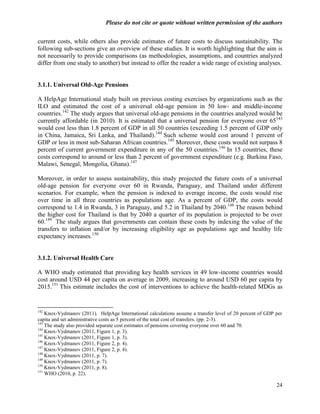 Please do not cite or quote without written permission of the authors

current costs, while others also provide estimates of future costs to discuss sustainability. The
following sub-sections give an overview of these studies. It is worth highlighting that the aim is
not necessarily to provide comparisons (as methodologies, assumptions, and countries analyzed
differ from one study to another) but instead to offer the reader a wide range of existing analyses.


3.1.1. Universal Old-Age Pensions

A HelpAge International study built on previous costing exercises by organizations such as the
ILO and estimated the cost of a universal old-age pension in 50 low- and middle-income
countries.142 The study argues that universal old-age pensions in the countries analyzed would be
currently affordable (in 2010). It is estimated that a universal pension for everyone over 65143
would cost less than 1.8 percent of GDP in all 50 countries (exceeding 1.5 percent of GDP only
in China, Jamaica, Sri Lanka, and Thailand).144 Such scheme would cost around 1 percent of
GDP or less in most sub-Saharan African countries.145 Moreover, these costs would not surpass 8
percent of current government expenditure in any of the 50 countries. 146 In 15 countries, these
costs correspond to around or less than 2 percent of government expenditure (e.g. Burkina Faso,
Malawi, Senegal, Mongolia, Ghana).147

Moreover, in order to assess sustainability, this study projected the future costs of a universal
old-age pension for everyone over 60 in Rwanda, Paraguay, and Thailand under different
scenarios. For example, when the pension is indexed to average income, the costs would rise
over time in all three countries as populations age. As a percent of GDP, the costs would
correspond to 1.4 in Rwanda, 3 in Paraguay, and 5.2 in Thailand by 2040.148 The reason behind
the higher cost for Thailand is that by 2040 a quarter of its population is projected to be over
60.149 The study argues that governments can contain these costs by indexing the value of the
transfers to inflation and/or by increasing eligibility age as populations age and healthy life
expectancy increases.150


3.1.2. Universal Health Care

A WHO study estimated that providing key health services in 49 low-income countries would
cost around USD 44 per capita on average in 2009, increasing to around USD 60 per capita by
2015.151 This estimate includes the cost of interventions to achieve the health-related MDGs as


142
    Knox-Vydmanov (2011). HelpAge International calculations assume a transfer level of 20 percent of GDP per
capita and set administrative costs as 5 percent of the total cost of transfers. (pp. 2-3).
143
    The study also provided separate cost estimates of pensions covering everyone over 60 and 70.
144
    Knox-Vydmanov (2011, Figure 1, p. 3).
145
    Knox-Vydmanov (2011, Figure 1, p. 3).
146
    Knox-Vydmanov (2011, Figure 2, p. 4).
147
    Knox-Vydmanov (2011, Figure 2, p. 4).
148
    Knox-Vydmanov (2011, p. 7).
149
    Knox-Vydmanov (2011, p. 7).
150
    Knox-Vydmanov (2011, p. 8).
151
    WHO (2010, p. 22).

                                                                                                          24
 