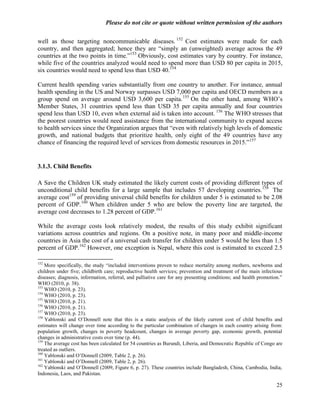 Please do not cite or quote without written permission of the authors

well as those targeting noncommunicable diseases. 152 Cost estimates were made for each
country, and then aggregated; hence they are ―simply an (unweighted) average across the 49
countries at the two points in time.‖153 Obviously, cost estimates vary by country. For instance,
while five of the countries analyzed would need to spend more than USD 80 per capita in 2015,
six countries would need to spend less than USD 40.154

Current health spending varies substantially from one country to another. For instance, annual
health spending in the US and Norway surpasses USD 7,000 per capita and OECD members as a
group spend on average around USD 3,600 per capita. 155 On the other hand, among WHO‘s
Member States, 31 countries spend less than USD 35 per capita annually and four countries
spend less than USD 10, even when external aid is taken into account. 156 The WHO stresses that
the poorest countries would need assistance from the international community to expand access
to health services since the Organization argues that ―even with relatively high levels of domestic
growth, and national budgets that prioritize health, only eight of the 49 countries have any
chance of financing the required level of services from domestic resources in 2015.‖157


3.1.3. Child Benefits

A Save the Children UK study estimated the likely current costs of providing different types of
unconditional child benefits for a large sample that includes 57 developing countries. 158 The
average cost159 of providing universal child benefits for children under 5 is estimated to be 2.08
percent of GDP. 160 When children under 5 who are below the poverty line are targeted, the
average cost decreases to 1.28 percent of GDP.161

While the average costs look relatively modest, the results of this study exhibit significant
variations across countries and regions. On a positive note, in many poor and middle-income
countries in Asia the cost of a universal cash transfer for children under 5 would be less than 1.5
percent of GDP.162 However, one exception is Nepal, where this cost is estimated to exceed 2.5

152
    More specifically, the study ―included interventions proven to reduce mortality among mothers, newborns and
children under five; childbirth care; reproductive health services; prevention and treatment of the main infectious
diseases; diagnosis, information, referral, and palliative care for any presenting conditions; and health promotion.‖
WHO (2010, p. 38).
153
    WHO (2010, p. 23).
154
    WHO (2010, p. 23).
155
    WHO (2010, p. 21).
156
    WHO (2010, p. 21).
157
    WHO (2010, p. 23).
158
    Yablonski and O‘Donnell note that this is a static analysis of the likely current cost of child benefits and
estimates will change over time according to the particular combination of changes in each country arising from:
population growth, changes in poverty headcount, changes in average poverty gap, economic growth, potential
changes in administrative costs over time (p. 44).
159
    The average cost has been calculated for 54 countries as Burundi, Liberia, and Democratic Republic of Congo are
treated as outliers.
160
    Yablonski and O‘Donnell (2009, Table 2, p. 26).
161
    Yablonski and O‘Donnell (2009, Table 2, p. 26).
162
    Yablonski and O‘Donnell (2009, Figure 6, p. 27). These countries include Bangladesh, China, Cambodia, India,
Indonesia, Laos, and Pakistan.

                                                                                                                  25
 