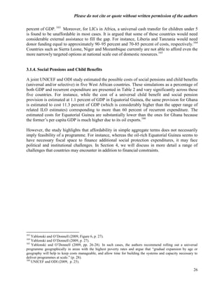 Please do not cite or quote without written permission of the authors

percent of GDP. 163 Moreover, for LICs in Africa, a universal cash transfer for children under 5
is found to be unaffordable in most cases. It is argued that some of these countries would need
considerable external assistance to fill the gap. For instance, Liberia and Tanzania would need
donor funding equal to approximately 90–95 percent and 70-85 percent of costs, respectively.164
Countries such as Sierra Leone, Niger and Mozambique currently are not able to afford even the
more narrowly targeted options at national scale out of domestic resources.165


3.1.4. Social Pensions and Child Benefits

A joint UNICEF and ODI study estimated the possible costs of social pensions and child benefits
(universal and/or selective) in five West African countries. These simulations as a percentage of
both GDP and recurrent expenditure are presented in Table 2 and vary significantly across these
five countries. For instance, while the cost of a universal child benefit and social pension
provision is estimated at 1.1 percent of GDP in Equatorial Guinea, the same provision for Ghana
is estimated to cost 11.3 percent of GDP (which is considerably higher than the upper range of
related ILO estimates) corresponding to more than 60 percent of recurrent expenditure. The
estimated costs for Equatorial Guinea are substantially lower than the ones for Ghana because
the former‘s per capita GDP is much higher due to its oil exports.166

However, the study highlights that affordability in simple aggregate terms does not necessarily
imply feasibility of a programme. For instance, whereas the oil-rich Equatorial Guinea seems to
have necessary fiscal space to finance additional social protection expenditures, it may face
political and institutional challenges. In Section 4, we will discuss in more detail a range of
challenges that countries may encounter in addition to financial constraints.




163
    Yablonski and O‘Donnell (2009, Figure 6, p. 27).
164
    Yablonski and O‘Donnell (2009, p. 27).
165
    Yablonski and O‘Donnell (2009, pp. 26-28). In such cases, the authors recommend rolling out a universal
programme geographically in areas with the highest poverty rates and argue that ―gradual expansion by age or
geography will help to keep costs manageable, and allow time for building the systems and capacity necessary to
deliver programmes at scale.‖ (p. 28).
166
    UNICEF and ODI (2009, p. 25).

                                                                                                            26
 