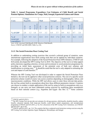 Please do not cite or quote without written permission of the authors


Table 2: Annual Programme Expenditure Cost Estimates of Child Benefit and Social
Pension Options: Simulations for Congo, Mali, Senegal, Equatorial Guinea and Ghana

                    Congo,                                                        Equatorial
Costs               Republic                   Mali             Senegal           Guinea              Ghana




                                     Pension




                                                                                            Pension




                                                                                                              Pension
                                     Social




                                                                                            Social




                                                                                                              Social
                     UCB




                                               UCB




                                                                UCB




                                                                                   UCB




                                                                                                      UCB
                             SCB




                                                       SCB




                                                                          SCB
% of GDP            2.0      1.2    1.0        5.9    3.2       6.4      3.7      0.9      0.2        8.7     2.6

% of                16.7     9.9    8.3        42.8   23.5      30.0     17.6     20.8     5.0        46.3    13.9
recurrent
expenditure
Note: UCB: Universal Child Benefit, SCB: Selective Child Benefit.
Source: UNICEF and ODI (2009, Table 2, p. 26).



3.1.5. The Social Protection Floor Costing Tool

In addition to undertaking costing exercises that covered a selected group of countries, some
international organizations have built costing tools that can be applied by individual countries.
For example, following the adoption of the Social Protection Floor (SPF) Initiative, UNICEF and
ILO jointly developed the SPF Costing Tool in 2010. The objective of the tool is to help support
policy decisions regarding selection, revision and investment in social protection programmes by
providing an initial basic assessment of the potential costs of both new schemes and
modifications to existing ones.167 It should be noted that the tool is only adapted to estimating the
cost and impact of cash transfers.168

Whereas the SPF Costing Tool was developed in order to support the Social Protection Floor
Initiative, the tool can be applied to other social protection contexts. The cost of a specific social
protection scheme would of course vary across countries depending on demographic, labour, and
macroeconomic conditions. While the SPF tool allows users to enter these relevant data points,
the tool has certain built-in assumptions about how these different parameters interact. Countries
can choose to conduct a simple application of the tool by using its built-in assumptions only (e.g.
Senegal), or can carry out more elaborated costing exercises by modifying these assumptions
based on their national context (e.g. Argentina and Egypt—See Box 3). 169 Some countries



167
    UNICEF and ILO (2011).
168
    The SPF Costing Tool can provide cost estimates for old-age pensions, child benefits, disability benefits, orphan
benefits, education stipends, birth lump-sum benefits, youth labour market programmes, and unemployment
programmes (UNICEF and ILO (2011, p. 5)). For a discussion of the SPF Costing Tool‘s limitations, see UNICEF
and ILO (2011, pp. 9-10).
169
    UNICEF and ILO (2011, pp. 3-4). The countries that have conducted social protection costing exercises using the
SPF Costing Tool include Argentina, Egypt, Madagascar, Mozambique, and Senegal.

                                                                                                                    27
 