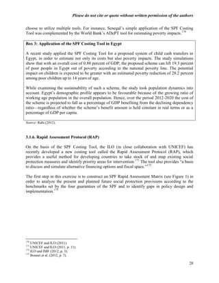 Please do not cite or quote without written permission of the authors

choose to utilize multiple tools. For instance, Senegal‘s simple application of the SPF Costing
Tool was complemented by the World Bank‘s ADePT tool for estimating poverty impacts.170

Box 3: Application of the SPF Costing Tool in Egypt

A recent study applied the SPF Costing Tool for a proposed system of child cash transfers in
Egypt, in order to estimate not only its costs but also poverty impacts. The study simulations
show that with an overall cost of 0.88 percent of GDP, the proposed scheme can lift 19.3 percent
of poor people in Egypt out of poverty according to the national poverty line. The potential
impact on children is expected to be greater with an estimated poverty reduction of 28.2 percent
among poor children up to 14 years of age.

While examining the sustainability of such a scheme, the study took population dynamics into
account. Egypt‘s demographic profile appears to be favourable because of the growing ratio of
working age population in the overall population. Hence, over the period 2012-2020 the cost of
the scheme is projected to fall as a percentage of GDP benefiting from the declining dependency
ratio—regardless of whether the scheme‘s benefit amount is held constant in real terms or as a
percentage of GDP per capita.

Source: Rabi (2012).



3.1.6. Rapid Assessment Protocol (RAP)

On the basis of the SPF Costing Tool, the ILO (in close collaboration with UNICEF) has
recently developed a new costing tool called the Rapid Assessment Protocol (RAP), which
provides a useful method for developing countries to take stock of and map existing social
protection measures and identify priority areas for intervention.171 The tool also provides ―a basis
to discuss and simulate alternative financing options and fiscal space.‖172

The first step in this exercise is to construct an SPF Rapid Assessment Matrix (see Figure 1) in
order to analyze the present and planned future social protection provisions according to the
benchmarks set by the four guarantees of the SPF and to identify gaps in policy design and
implementation.173




170
    UNICEF and ILO (2011).
171
    UNICEF and ILO (2011, p. 11).
172
    ILO and IMF (2012, p. 3).
173
    Bonnet et al. (2012, p. 7).

                                                                                                 28
 