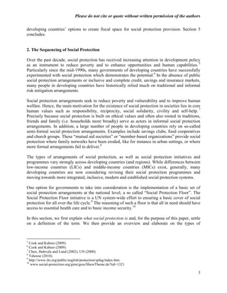 Please do not cite or quote without written permission of the authors

developing countries‘ options to create fiscal space for social protection provision. Section 5
concludes.


2. The Sequencing of Social Protection

Over the past decade, social protection has received increasing attention in development policy
as an instrument to reduce poverty and to enhance opportunities and human capabilities. 5
Particularly since the mid-1990s, many governments of developing countries have successfully
experimented with social protection which demonstrates the potential.6 In the absence of public
social protection arrangements or inclusive and complete credit, savings and insurance markets,
many people in developing countries have historically relied much on traditional and informal
risk mitigation arrangements.

Social protection arrangements seek to reduce poverty and vulnerability and to improve human
welfare. Hence, the main motivation for the existence of social protection in societies lies in core
human values such as responsibility, reciprocity, social solidarity, civility and self-help. 7
Precisely because social protection is built on ethical values and often also rooted in traditions,
friends and family (i.e. households more broadly) serve as actors in informal social protection
arrangements. In addition, a large number of people in developing countries rely on so-called
semi-formal social protection arrangements. Examples include savings clubs, food cooperatives
and church groups. These ―mutual aid societies‖ or ―member-based organizations‖ provide social
protection where family networks have been eroded, like for instance in urban settings, or where
more formal arrangements fail to deliver.8

The types of arrangements of social protection, as well as social protection initiatives and
programmes vary strongly across developing countries (and regions). While differences between
low-income countries (LICs) and middle-income countries (MICs) exist, generally, many
developing countries are now considering revising their social protection programmes and
moving towards more integrated, inclusive, modern and established social protection systems.

One option for governments to take into consideration is the implementation of a basic set of
social protection arrangements at the national level, a so called ―Social Protection Floor‖. The
Social Protection Floor initiative is a UN system-wide effort to ensuring a basic cover of social
protection for all over the life cycle.9 The reasoning of such a floor is that all in need should have
access to essential health care and to basic income security.10

In this section, we first explain what social protection is and, for the purpose of this paper, settle
on a definition of the term. We then provide an overview and elaborate on the types of



5
  Cook and Kabeer (2009).
6
  Cook and Kabeer (2009).
7
  Chen, Jhabvala and Lund (2002); UN (2000).
8
  Tshoose (2010).
9
  http://www.ilo.org/public/english/protection/spfag/index.htm
10
   www.social-protection.org/gimi/gess/ShowTheme.do?tid=1321

                                                                                                    3
 
