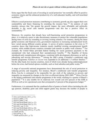 Please do not cite or quote without written permission of the authors

Some argue that the fiscal costs of investing in social protection ―are normally offset by positive
economic returns and the enhanced productivity of a well-educated, healthy, and well-nourished
workforce.‖181

Effective social protection measures contributing to economic growth can also support their own
sustainability and future financing by extending the resource base. 182 An analysis of cash
transfers stresses that ―the greater the growth impact, the more affordable and politically
desirable is the social cash transfer programme—and this has a positive effect on
sustainability.‖183

Moreover, for countries that already have well-functioning social protection programmes in
place, it is relatively easier to take discretionary measures to protect the vulnerable populations
during times of crisis by extending or revising existing schemes. For instance, during the latest
global economic and financial crisis, government responses to increasing unemployment levels
have varied among different country groups. A survey of policy responses to the crisis in 77
countries shows that high-income countries mostly modified existing unemployment benefit
systems, while middle-income countries extended cash transfer or public work schemes. 184 For
example, the United States provided federal funding for social assistance payments to the
unemployed who had exhausted their unemployment benefits. 185 The Republic of Korea
introduced early reemployment allowances, vocational skills development allowances as well as
jobseeking and moving allowances. 186 Among the MICs group, Colombia‘s conditional cash
transfer programme Familias en Accion was expanded to an additional 1.5 million families.187
On the other hand, low-income countries, most of which were already facing underemployment
before the crisis, had limited options available, such as food subsidies and public works.188

A range of successful national programmes have demonstrated the role of social protection in
reducing poverty and inequality. For instance, Brazil‘s conditional cash transfer programme
Bolsa Famí is estimated to be responsible for one sixth of the reduction in poverty and
             lia
inequality (as measured by changes in the Gini co-efficient) during 2003-2009.189 Bolsa Famí   lia
is the largest conditional cash transfer programme in the world, reaching to a quarter of Brazil‘s
population.190 It is also notable for its relatively low overall cost (0.4 percent of the GDP in
2010) as well as low operational costs that correspond to 5 percent of the programme budget.191

Furthermore, it is estimated that the combined effect of grants in South Africa (including the old-
age pension, disability grant and child support grant) may decrease the number of people in


181
    Ortiz and Yablonski (2011, p. 51).
182
    Samson (2009, p. 47).
183
    Samson (2009, p. 48).
184
    ILO and World Bank (2012, p. 27).
185
    ILO and World Bank (2012, p. 27).
186
    ILO (2011, pp. 51-52).
187
    ILO and World Bank (2012, p. 29).
188
    ILO and World Bank (2012, p. 27, p.29).
189
    UNDP (2012b).
190
    ILO (2010a, p. 76).
191
    UNDP and ILO (2011, p. 72).

                                                                                                 32
 