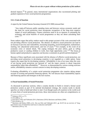 Please do not cite or quote without written permission of the authors

desired impacts. 206 In general, many international organizations also recommend piloting and
gradual expansion of new social protection programmes.


3.2.1. Costs of Inaction

A report by the United Nations Secretary-General (UN 2000) stressed that:

      ―Any trade-off between public spending items and between various economic needs and
      the need for social protection must incorporate recognition of the long–term negative
      impact of social pathologies. Finance ministries need to be as rigorous in estimating the
      economic and social benefits of social programmes as they are about calculating their
      costs.‖ 207

Some authors argue that policy makers need to take proper account of the costs associated with
not providing effective social protection. The absence of effective social protection can lead to
an increase in poverty and vulnerability, increasing inequality, social disintegration, malnutrition,
stunting, low educational achievement, and loss of assets. 208 For example, in the event of an
economic crisis or natural shock, ―the coping strategies the poor utilize, such as selling
productive assets or sending children to work, have high opportunity costs.‖209 The losses in
human capital and productive capacities can become a constraint on growth and development. 210

Because of these significant costs associated with the absence of effective social protection, not
providing social protection in developing countries is not regarded as a viable option. Some
experts also argue that for developing countries ―affordability is less of an issue when the costs
of not having social protection are factored in‖ and the major concern is about long-term
sustainability rather than affordability.211 However, as demonstrated by various costing exercises
earlier, affordability remains a serious concern in many developing countries.

Evaluating affordability of a certain social protection programme also requires taking proper
account of existing and potential financing options. We will discuss fiscal sustainability aspects
and financing options and strategies in the next section.


4. Fiscal Sustainability of Social Protection

As discussed in previous sections, when a country decides to build or extend a formal social
protection system as part of its national development strategy, the country needs to decide
specifics on what to build and where to start. Even though nearly all countries in the world avail
of some form of social protection provision, these interventions are often not comprehensive or
206
    Schnitzer (2011, p. 57).
207
    UN (2000, p. 7).
208
    ILO (2011); Ortiz and Yablonski (2011); Barrientos (2010); Barrientos and Hulme (2008).
209
    ILO (2010b, p. 6).
210
    Barrientos and Hulme (2008, p.16). Also see Ortiz and Yablonski (2011, pp. 46-47) for an overview of ―long-
term human costs of malnutrition and losses in education and health‖.
211
    Barrientos (2010, p. 16).

                                                                                                            34
 