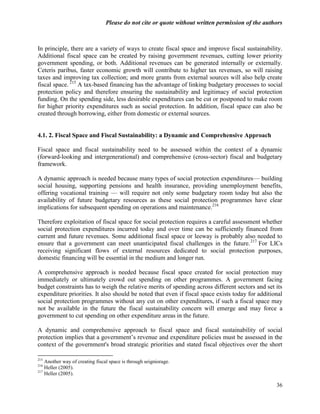 Please do not cite or quote without written permission of the authors



In principle, there are a variety of ways to create fiscal space and improve fiscal sustainability.
Additional fiscal space can be created by raising government revenues, cutting lower priority
government spending, or both. Additional revenues can be generated internally or externally.
Ceteris paribus, faster economic growth will contribute to higher tax revenues, so will raising
taxes and improving tax collection; and more grants from external sources will also help create
fiscal space. 215 A tax-based financing has the advantage of linking budgetary processes to social
protection policy and therefore ensuring the sustainability and legitimacy of social protection
funding. On the spending side, less desirable expenditures can be cut or postponed to make room
for higher priority expenditures such as social protection. In addition, fiscal space can also be
created through borrowing, either from domestic or external sources.


4.1. 2. Fiscal Space and Fiscal Sustainability: a Dynamic and Comprehensive Approach

Fiscal space and fiscal sustainability need to be assessed within the context of a dynamic
(forward-looking and intergenerational) and comprehensive (cross-sector) fiscal and budgetary
framework.

A dynamic approach is needed because many types of social protection expenditures— building
social housing, supporting pensions and health insurance, providing unemployment benefits,
offering vocational training — will require not only some budgetary room today but also the
availability of future budgetary resources as these social protection programmes have clear
implications for subsequent spending on operations and maintenance.216

Therefore exploitation of fiscal space for social protection requires a careful assessment whether
social protection expenditures incurred today and over time can be sufficiently financed from
current and future revenues. Some additional fiscal space or leeway is probably also needed to
ensure that a government can meet unanticipated fiscal challenges in the future. 217 For LICs
receiving significant flows of external resources dedicated to social protection purposes,
domestic financing will be essential in the medium and longer run.

A comprehensive approach is needed because fiscal space created for social protection may
immediately or ultimately crowd out spending on other programmes. A government facing
budget constraints has to weigh the relative merits of spending across different sectors and set its
expenditure priorities. It also should be noted that even if fiscal space exists today for additional
social protection programmes without any cut on other expenditures, if such a fiscal space may
not be available in the future the fiscal sustainability concern will emerge and may force a
government to cut spending on other expenditure areas in the future.

A dynamic and comprehensive approach to fiscal space and fiscal sustainability of social
protection implies that a government‘s revenue and expenditure policies must be assessed in the
context of the government's broad strategic priorities and stated fiscal objectives over the short

215
    Another way of creating fiscal space is through seigniorage.
216
    Heller (2005).
217
    Heller (2005).

                                                                                                   36
 