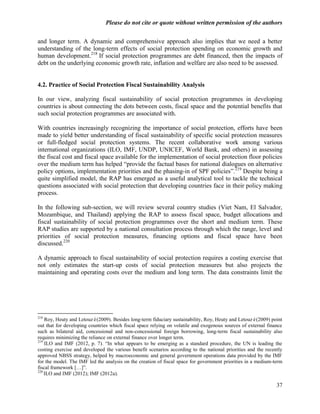 Please do not cite or quote without written permission of the authors

and longer term. A dynamic and comprehensive approach also implies that we need a better
understanding of the long-term effects of social protection spending on economic growth and
human development.218 If social protection programmes are debt financed, then the impacts of
debt on the underlying economic growth rate, inflation and welfare are also need to be assessed.


4.2. Practice of Social Protection Fiscal Sustainability Analysis

In our view, analyzing fiscal sustainability of social protection programmes in developing
countries is about connecting the dots between costs, fiscal space and the potential benefits that
such social protection programmes are associated with.

With countries increasingly recognizing the importance of social protection, efforts have been
made to yield better understanding of fiscal sustainability of specific social protection measures
or full-fledged social protection systems. The recent collaborative work among various
international organizations (ILO, IMF, UNDP, UNICEF, World Bank, and others) in assessing
the fiscal cost and fiscal space available for the implementation of social protection floor policies
over the medium term has helped ―provide the factual bases for national dialogues on alternative
policy options, implementation priorities and the phasing-in of SPF policies‖.219 Despite being a
quite simplified model, the RAP has emerged as a useful analytical tool to tackle the technical
questions associated with social protection that developing countries face in their policy making
process.

In the following sub-section, we will review several country studies (Viet Nam, El Salvador,
Mozambique, and Thailand) applying the RAP to assess fiscal space, budget allocations and
fiscal sustainability of social protection programmes over the short and medium term. These
RAP studies are supported by a national consultation process through which the range, level and
priorities of social protection measures, financing options and fiscal space have been
discussed.220

A dynamic approach to fiscal sustainability of social protection requires a costing exercise that
not only estimates the start-up costs of social protection measures but also projects the
maintaining and operating costs over the medium and long term. The data constraints limit the




218
    Roy, Heuty and Letouzé(2009). Besides long-term fiduciary sustainability, Roy, Heuty and Letouzé(2009) point
out that for developing countries which fiscal space relying on volatile and exogenous sources of external finance
such as bilateral aid, concessional and non-concessional foreign borrowing, long-term fiscal sustainability also
requires minimizing the reliance on external finance over longer term.
219
    ILO and IMF (2012, p. 7). ―In what appears to be emerging as a standard procedure, the UN is leading the
costing exercise and developed the various benefit scenarios according to the national priorities and the recently
approved NBSS strategy, helped by macroeconomic and general government operations data provided by the IMF
for the model. The IMF led the analysis on the creation of fiscal space for government priorities in a medium-term
fiscal framework […]‖.
220
    ILO and IMF (2012); IMF (2012a).

                                                                                                               37
 