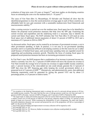 Please do not cite or quote without written permission of the authors

evaluation of long term costs (10 years or longer),221 and most studies on developing countries
focus on estimating the costs over the medium-term (5 - 10 years)222.

The cases of Viet Nam (Box 5), Mozambique, El Salvador and Thailand all show that the
identified programmes to close the social protection coverage gaps in each of these countries are
affordable both for now and consistent with a sustainable medium-term fiscal framework and
macroeconomic stability.223

After a costing exercise is carried out over the medium term, fiscal space has to be identified to
finance the proposed social protection measures that help close the SPF gap. Examining the
current revenue and expenditure and the underlying trend is a necessary step to identify the
current and future fiscal space. The RAP estimates that Viet Nam (Box 5) will need an extra
fiscal space (net of additional interest payments) of about 2.2 percent of GDP by 2015 and a
maximum of 2.3 percent in 2016 to 2020. 224

As discussed earlier, fiscal space can be created by an increases of government revenues, a cut in
other government spending, or both. In practice, it is not easy to cut government spending
anywhere and it is in particular difficult in developing countries as first the room for cut is rather
small because of limited fiscal space, and second many spending items are regarded crucial for
supporting and accelerating economic growth. Therefore the focus of creating fiscal space for
proposed social protection measures has been on increasing government revenues.

In Viet Nam‘s case, the RAP proposes that a combination of an increase in personal income tax,
which is currently very low, by 1.3 percent of GDP (which will move the income tax revenue in
Viet Nam towards the average level of income tax revenues in upper-middle income countries),
and a 1 percent increase of the value-added tax rate could already generate the 2.3 percent of
GDP that close the SPF financing gap while keeping the overall government deficit at a
projected level of 3 percent of GDP.225 Alternatively, and administratively easier, that additional
financing requirement could be generated by raising the general VAT rate by about 2.5
percentage points, or 25 percent in relative terms. 226




221
    An exception is the HelpAge International study to estimate the cost of a universal old-age pension in 50 low-
and middle-income countries. The study find that the costs of old-age pension would rise over time and reach 1.4
percent of GDP in Rwanda, 3 percent of GDP in Paraguay, and 5.2 percent of GDP in Thailand by 2040.
222
    The Egypt study on child cash transfers discussed in the last section finds the proposed cash transfer program has
a modest overall cost of 0.88 percent of GDP but a big poverty reduction impact of lifting 19.3 percent of poor
people in Egypt out of poverty. While examining the sustainability of such a programme, the study took Egypt‘s
favourable population dynamics into account and projected the cost of the programme will fall as a percentage of
GDP over the period 2012-2020.
223
    Successful capacity building and improvement in revenue collection will be required as well.
224
    ILO and IMF (2012, p. 32).
225
    ILO and IMF (2012, p. 33). However, further investments in tax collection would probably be needed.
226
    ILO and IMF (2012, p. 33).

                                                                                                                   38
 