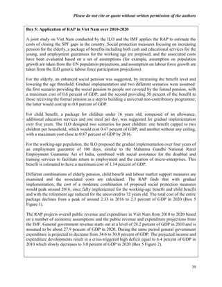 Please do not cite or quote without written permission of the authors


Box 5: Application of RAP in Viet Nam over 2010-2020

A joint study on Viet Nam conducted by the ILO and the IMF applies the RAP to estimate the
costs of closing the SPF gaps in the country. Social protection measures focusing on increasing
pension for the elderly, a package of benefits including both cash and educational services for the
young, and employment guarantees for the working age are proposed, and the associated costs
have been evaluated based on a set of assumptions (for example, assumption on population
growth are taken from the UN population projections, and assumption on labour force growth are
taken from the ILO generic labour force participation projections).

For the elderly, an enhanced social pension was suggested, by increasing the benefit level and
lowering the age threshold. Gradual implementation and two different scenarios were assumed:
the first scenario providing the social pension to people not covered by the formal pension, with
a maximum cost of 0.6 percent of GDP; and the second providing 50 percent of the benefit to
those receiving the formal pension as a step to building a universal non-contributory programme;
the latter would cost up to 0.8 percent of GDP.

For child benefit, a package for children under 16 years old, composed of an allowance,
additional education services and one meal per day, was suggested for gradual implementation
over five years. The ILO designed two scenarios for poor children: one benefit capped to two
children per household, which would cost 0.47 percent of GDP; and another without any ceiling,
with a maximum cost close to 0.87 percent of GDP by 2016.

For the working-age population, the ILO proposed the gradual implementation over four years of
an employment guarantee of 100 days, similar to the Mahatma Gandhi National Rural
Employment Guarantee Act of India, combined with social assistance for the disabled and
training services to facilitate return to employment and the creation of micro-enterprises. This
benefit is estimated to have a maximum cost of 1.14 percent of GDP.

Different combinations of elderly pension, child benefit and labour market support measures are
examined and the associated costs are calculated. The RAP finds that with gradual
implementation, the cost of a moderate combination of proposed social protection measures
would peak around 2016, once fully implemented for the working-age benefit and child benefit
and with the retirement age reduced for the uncovered to 72 years old. The total cost of the entire
package declines from a peak of around 2.33 in 2016 to 2.3 percent of GDP in 2020 (Box 5
Figure 1).

The RAP projects overall public revenue and expenditure in Viet Nam from 2010 to 2020 based
on a number of economic assumptions and the public revenue and expenditure projections from
the IMF. General government revenue starts out at a level of 28.2 percent of GDP in 2010 and is
assumed to be about 27.9 percent of GDP in 2020. During the same period general government
expenditure is projected to decrease from 34.6 to 30.8 percent of GDP. The projected income and
expenditure developments result in a crisis-triggered high deficit equal to 6.4 percent of GDP in
2010 which slowly decreases to 3.0 percent of GDP in 2020 (Box 5 Figure 2).




                                                                                                39
 