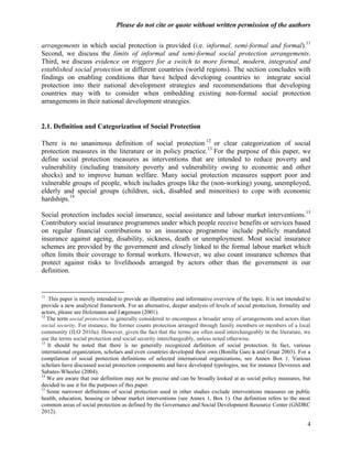Please do not cite or quote without written permission of the authors

arrangements in which social protection is provided (i.e. informal, semi-formal and formal).11
Second, we discuss the limits of informal and semi-formal social protection arrangements.
Third, we discuss evidence on triggers for a switch to more formal, modern, integrated and
established social protection in different countries (world regions). The section concludes with
findings on enabling conditions that have helped developing countries to integrate social
protection into their national development strategies and recommendations that developing
countries may with to consider when embedding existing non-formal social protection
arrangements in their national development strategies.


2.1. Definition and Categorization of Social Protection

There is no unanimous definition of social protection 12 or clear categorization of social
protection measures in the literature or in policy practice.13 For the purpose of this paper, we
define social protection measures as interventions that are intended to reduce poverty and
vulnerability (including transitory poverty and vulnerability owing to economic and other
shocks) and to improve human welfare. Many social protection measures support poor and
vulnerable groups of people, which includes groups like the (non-working) young, unemployed,
elderly and special groups (children, sick, disabled and minorities) to cope with economic
hardships.14

Social protection includes social insurance, social assistance and labour market interventions.15
Contributory social insurance programmes under which people receive benefits or services based
on regular financial contributions to an insurance programme include publicly mandated
insurance against ageing, disability, sickness, death or unemployment. Most social insurance
schemes are provided by the government and closely linked to the formal labour market which
often limits their coverage to formal workers. However, we also count insurance schemes that
protect against risks to livelihoods arranged by actors other than the government in our
definition.


11
   This paper is merely intended to provide an illustrative and informative overview of the topic. It is not intended to
provide a new analytical framework. For an alternative, deeper analysis of levels of social protection, formality and
actors, please see Holzmann and Jø   rgensen (2001).
12
   The term social protection is generally considered to encompass a broader array of arrangements and actors than
social security. For instance, the former counts protection arranged through family members or members of a local
community (ILO 2010a). However, given the fact that the terms are often used interchangeably in the literature, we
use the terms social protection and social security interchangeably, unless noted otherwise.
13
   It should be noted that there is no generally recognized definition of social protection. In fact, various
international organization, scholars and even countries developed their own (Bonilla Garcí and Gruat 2003). For a
                                                                                             a
compilation of social protection definitions of selected international organizations, see Annex Box 1. Various
scholars have discussed social protection components and have developed typologies, see for instance Devereux and
Sabates-Wheeler (2004).
14
   We are aware that our definition may not be precise and can be broadly looked at as social policy measures, but
decided to use it for the purposes of this paper.
15
   Some narrower definitions of social protection used in other studies exclude interventions measures on public
health, education, housing or labour market interventions (see Annex 1, Box 1). Our definition refers to the most
common areas of social protection as defined by the Governance and Social Development Resource Center (GSDRC
2012).

                                                                                                                      4
 