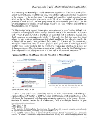 Please do not cite or quote without written permission of the authors

In another study on Mozambique, several international organizations collaborated and helped to
identify the priorities and available fiscal space of a set of revised social protection programmes
in the country over the medium term. A revamped and streamlined social protection system
rolled out by the Mozambican government in the fall of 2011 comprises cash transfers, the
provision of social services, and new programmes for labour-intensive public works, and the
government pledged to allocate adequate budget resources for social protection and embed it in
the national economic programme.

The Mozambique study suggests that the government‘s current target of reaching 815,000 poor
households would require an annual resource allocation of 0.4 to 0.8 percent of GDP over the
next 10 years (Figure 2), which is affordable and consistent with a sustainable medium-term
fiscal framework and macroeconomic stability. 227 The study also finds that gains from fiscal
reforms, in particular from phasing out the fuel subsidy would more than offset the trend decline
in foreign aid and would create additional fiscal space of 2.5 percent of GDP cumulatively
during 2012-22 (medium-term). 228 Such a projected fiscal space could be even larger if more
fiscal revenues become available from the country‘s to-be-developed natural resource sector and
further donor support. Therefore the government could consider using the identified fiscal space
for social protection and other government priorities, such as infrastructure investment.229

Figure 2. Identifying Fiscal Space for Social Protection in Mozambique




Source: IMF (2012a, Box 2, p. 20).

The RAP is also applied to El Salvador to evaluate the fiscal feasibility and sustainability of
expanding basic cash transfers to children, women, and the unemployed, a social pension to the
elderly and the disabled, and basic health care protection programmes in the country. The study
compares the possible costs of three RAP-Scenarios,230 which are designed based on the gaps

227
    IMF (2012a, p. 20).
228
    IMF (2012a, p. 20).
229
    The possibility of obtaining further donor resources for extending social protection programs, possibly through
the creation of a common fund, is currently being discussed (IMF 2012a).
230
    The three RAP-Scenarios studied are Extreme Poverty Focus scenario, Poverty Focus scenario, and Universalism
scenario. The three RAP scenarios are composed of same benefits and only differ in terms of target population. The

                                                                                                                41
 