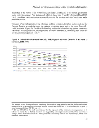 Please do not cite or quote without written permission of the authors

indentified in the current social protection system in El Salvador, and of the current government
social protection strategy Plan Quinquenal, which is based on a 5-year Development Plan (2009-
2014) established by the current government foreseeing the implementation of a universal social
protection system.

The costs of several scenarios were estimated and two scenarios, the Plan Quinquenal and the
Extreme Poverty scenario targeting the poorest population came out as the most financially
viable scenarios (Figure 3). The identified funding options include collecting general taxes more
efficiently, reducing subsidies, raising income and value-added taxes, exercising new taxes and
lowering minimum pension costs.231


Figure 3. Cost estimates (Percent of GDP) and projected revenues (millions of USD) in El
Salvador, 2011-2020.




first scenario targets the extremely poor population, the second the poor population and the third scenario would
ensure universal coverage of unemployment benefits, pensions and health care by covering those not covered by
social insurance (ILO and IMF 2012, p. 13).
231
    ILO and IMF (2012). The study also finds out that the high costs of the minimum pension guarantees in El
Salvador is mainly due to the high transition cost triggered by pension privatization and therefore recommends,
amongst others, the re-introduction of a public pillar that is actuarially balanced and well managed, which could
reduce the transition cost.

                                                                                                              42
 