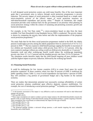 Please do not cite or quote without written permission of the authors

A well designed social protection system can yield many benefits. One of the most important
goals that a government aims to achieve through social protection programmes is poverty
reduction. The poverty impact of social protection is often examined based on a simple static
micro-simulation exercise of the (direct) impact of social protection measures on
individual/household expenditure and poverty status. 233 Despite its limitations, this simple
assessment provides some technical facts for the government to set priorities when planning its
social protection strategy within the context of sustaining and promoting economic growth and
human development.

For example, in the Viet Nam study, 234 a micro-simulation based on data from the latest
available Viet Nam Household Living Standards Survey 2008 is conducted. The poverty impact
is shown by comparing the poverty rates before and after the implementation of the proposed
social protection programmes.235

The study finds that for the three social protection programmes studied in the RAP, the elderly
pension would reduce poverty among the elderly population from its current level of 14.5 to 12.2
percent in 2020. 236 The less expensive child benefit package capping the benefits to maximum of
two children per household would reduce child poverty from 20.8 to 12.2 percent, while the
more expensive package without any ceiling would cut child poverty drastically to 2.2 percent.237
Guarantee work and other working-age benefit would reduce the working-age population
poverty rate from 12.1 to 5.3 percent and the disabled poverty rate from 25.8 to 9.4 percent. 238
The simulation results therefore imply that the child benefit targeting all poor children would
yield the highest impact on poverty reduction, followed by the working-age benefit.


4.3. Financing Social Protection

It could be challenging for low income countries (LICs) to create fiscal space for social
protection expansion. In those countries where less than 20 percent of GDP is mobilized for
public spending (Annex Table 1), even if social expenditures are kept below 5 percent of GDP,
they still constitute a big portion of government budget and a big burden on the national
economy.

There are studies that demonstrate potential (not necessarily existing) affordability of certain
social protection schemes conditional upon effective domestic resource mobilization. For
example, the cost of introducing a social protection package239 in Zambia was estimated between

233
    A full dynamic assessment of the impact is very difficult as such an assessment will need to take behavioural
changes into account.
234
    ILO and IMF (2012).
235
    Three major assumptions are made to conduct a poverty impact analysis: the individuals/households consume the
benefit in full; an equal sharing of individual benefits among all household members; a perfect targeting of benefits.
These assumptions may overestimate (or underestimate) the impact for this type of benefit.
236
    ILO and IMF (2012, p. 10).
237
    ILO and IMF (2012, p. 10).
238
    ILO and IMF (2012, p. 10).
239
     The proposed package includes a universal old-age pension, a cash transfer targeting the most vulnerable
households, and a child benefit.

                                                                                                                   44
 