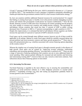 Please do not cite or quote without written permission of the authors

2.8 and 3.7 percent of GDP during the first year, which is projected to decrease to 1–1.5 percent
of GDP by 2025.240 The introduction of such a package is regarded as potentially affordable for
Zambia provided that the government commits itself to a clear resource mobilization strategy. 241

So, how can countries mobilize additional financial resources for social protection? It is argued
that finding or creating fiscal space is feasible even in the poorest countries depending on policy
actions and reforms that governments would pursue for resource mobilization.242 Over the last
decade, domestic revenue to GDP ratios have increased in all country groupings but the progress
was more notable in resource-rich countries and middle-income countries. The percentage of
sub-Saharan African countries that raised less than 15 percent of GDP as public revenue
decreased from 30 percent in 2002 to 17 percent (corresponding to eight countries) in 2011.243
Despite this improvement, it is estimated that half of sub-Saharan African countries can further
increase the equivalent of 2 percent to 4 percent of GDP in domestic revenue.244

Fiscal space can be created through many different sources; however not all of them would be
applicable in all settings. Options to create fiscal space should be carefully assessed taking into
account political and socio-economic contexts and future growth perspectives.245 There may be
trade-offs and potential risks (e.g. volatility) associated with various financing options depending
on the country context.246

Whereas the simplest way of creating fiscal space is through economic growth, in the absence of
high growth, fiscal space can be created by ―improving revenue collection, reallocating
expenditure and increasing spending efficiency‖ provided there is political will.247 There are also
a range of innovative financing mechanisms that countries can use to raise additional funds for
social spending. Other options include lobbying for increased aid and transfers and borrowing
and restructuring existing debt248; however these are only viewed as short-term solutions. Next
subsections discuss these financing options in more detail.


4.3.1. Increasing Tax Revenues

Tax-based financing is regarded as the most effective way in ensuring the sustainability and
legitimacy of social protection schemes as it links budgetary processes to societal policy
priorities. 249 Expanding coverage over time and scaling up programmes gradually based on
revenue growth is also recommended.250

240
    Aguzzoni (2011, p. 1).
241
    Aguzzoni (2011, p. xiv).
242
    Ortiz, Chai, and Cummins (2011, p. 1).
243
    OECD (2012, p. 24). In comparison, the average (unweighted) tax revenue in OECD countries was 33.8 percent
of GDP in 2009 (OECD (2011, Table A)).
244
    OECD (2012, p. 24).
245
    Aguzzoni (2011, p. 8).
246
    Ortiz, Chai, and Cummins (2011, p. vi).
247
    ILO (2011, p. 67).
248
    Ortiz, Chai, and Cummins (2011).
249
    ILO (2011, p. 68).
250
    Ortiz and Yablonski (2011, pp. 51-52).

                                                                                                           45
 
