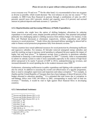 Please do not cite or quote without written permission of the authors

cover everyone over 70 and over. 268 On the other hand, it is recommended to have tax revenues
as diverse as possible, which would decrease ―the over-reliance on any one tax source.‖269 For
example, in 2000 Costa Rica financed its pension through a combination of sales tax (48.3
percent), payroll taxes (46.2 percent), alcohol and cigarette taxes (5.4 percent) and accrued
interest on judicial deposits and bank accounts (1.7 percent). 270


4.3.2. Reprioritization and Increasing Efficiency of Public Expenditures

Some countries also might have the option of shifting budgetary allocations by reducing
expenditure in low-priority areas, despite possible political obstacles. One potential and perhaps
politically less challenging option is shifting resources from military budget. For instance, Costa
Rica and Thailand decreased or eliminated, respectively, military expenditure and shifted
resources to social protection.271 South Africa also decreased defense spending by almost half in
order to finance social protection programmes fully from domestic revenue. 272

Various countries have raised additional resources for social protection by eliminating inefficient
and regressive subsidies. For instance, El Salvador removed untargeted energy subsidies and
used the resulting savings to increase social spending to safeguard the poor against the impact of
higher fuel and food prices. 273 In Indonesia savings from a reduction in petroleum subsidies
contributed to financing a cash transfer programme in 2005.274 Currently, India is recommended
to reform its subsidy system to make it more sustainable especially in the context of high fiscal
deficit (projected to be nearly 9 percent of GDP in 2012), underperforming tax revenues, and
increased demands for social spending due to the weakest monsoon since 2009.275

Furthermore, eliminating inefficiencies in public expenditure and fighting with corruption would
also be critical. In addition to assessing the overall cost-effectiveness of a specific programme,
there is need to strengthen supervision and inspection and reduce corruption.276 For example, in
Zambia and the United Republic of Tanzania there have been leakages of about 60 percent of the
budget allocated to education spending.277 It is estimated that total losses due to corruption in
sub-Saharan Africa were USD 148 billion in 2002, corresponding to nearly half of total tax
revenues. 278 Similarly, it would be vital to fight against illicit financial flows in developing
countries.


4.3.3. International Assistance

268
    Newson and Walker Bourne (2011, p. 6).
269
    Newson and Walker Bourne (2011, p. 9).
270
    Newson and Walker Bourne (2011, p. 2).
271
    ILO (2011, p. 70).
272
    ILO (2011, p. 69).
273
    ILO (2011, p. 46).
274
    ILO and UNDP (2011b, p. 27).
275
    IMF (2012b, p. 5).
276
    Ortiz, Cummins, and Chai (2011, pp. 6-7).
277
    Aguzzoni (2011, p. 16).
278
    ILO (2011, p. 70).

                                                                                                  48
 